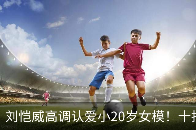 刘恺威高调认爱小20岁女模！十指紧扣放闪，女方高学历背景曝光