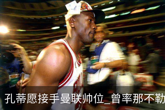 孔蒂愿接手曼联帅位 曾率那不勒斯夺意甲冠军