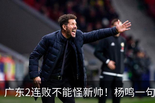 广东2连败不能怪新帅！杨鸣一句“别不好意思”点破核心，赶紧动手吧