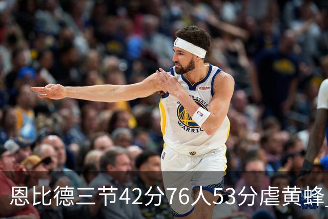 恩比德三节42分76人53分虐黄蜂 骑士力克老鹰