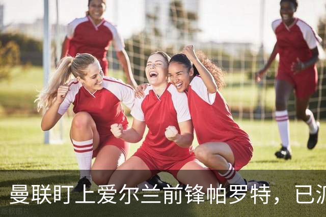 曼联盯上爱尔兰前锋帕罗特，已派人赴西班牙考察