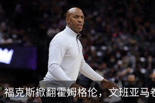 福克斯掀翻霍姆格伦，文班亚马卷入推搡，5人吃犯规