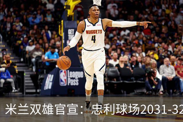 米兰双雄官宣：忠利球场2031-32赛季使用 年入2600万欧