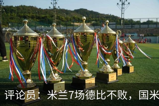 评论员：米兰7场德比不败，国米靠阵容深度可能决定胜负