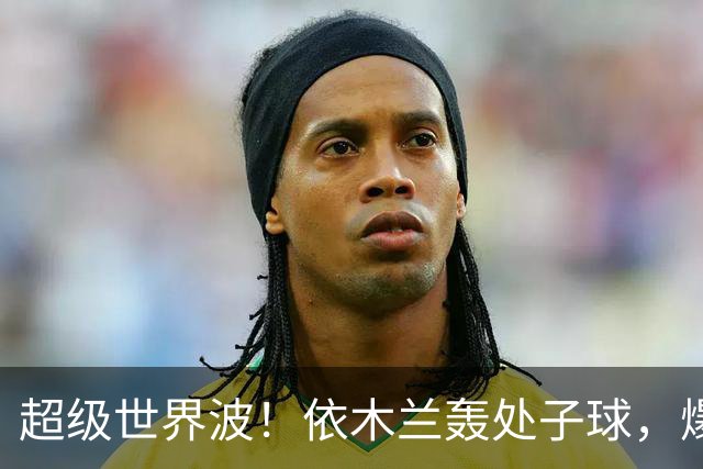 超级世界波！依木兰轰处子球，爆射直入死角，媒体人集体点赞