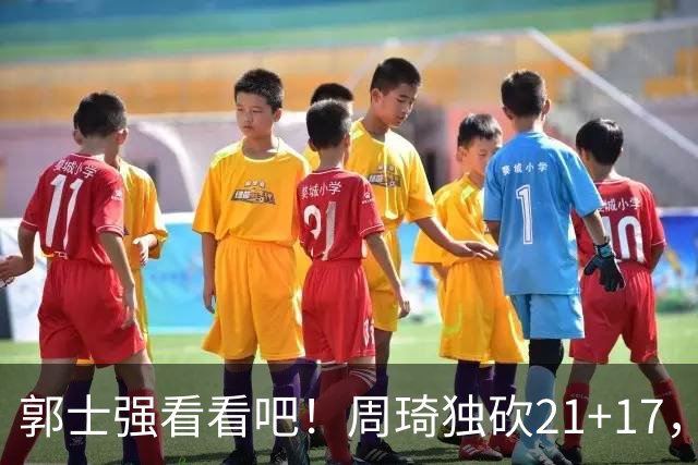 郭士强看看吧！周琦独砍21+17，世预赛带上他，中国男篮才有底气