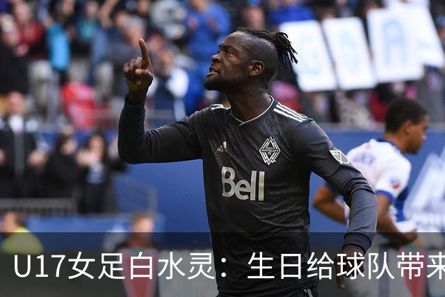 U17女足白水灵：生日给球队带来好运，和队友关系像家人一样